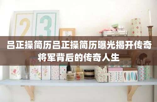 吕正操简历吕正操简历曝光揭开传奇将军背后的传奇人生