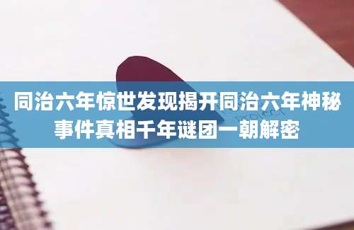 同治六年惊世发现揭开同治六年神秘事件真相千年谜团一朝解密
