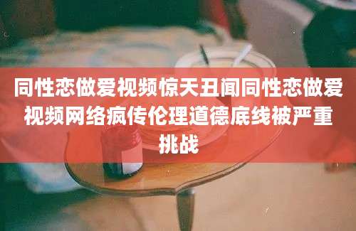 同性恋做爱视频惊天丑闻同性恋做爱视频网络疯传伦理道德底线被严重挑战