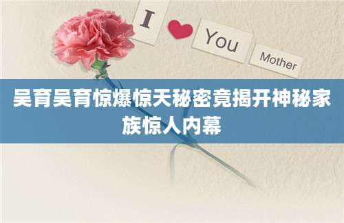 吴育吴育惊爆惊天秘密竟揭开神秘家族惊人内幕