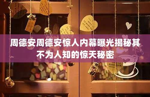 周德安周德安惊人内幕曝光揭秘其不为人知的惊天秘密