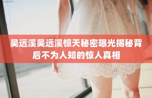 吴远溪吴远溪惊天秘密曝光揭秘背后不为人知的惊人真相