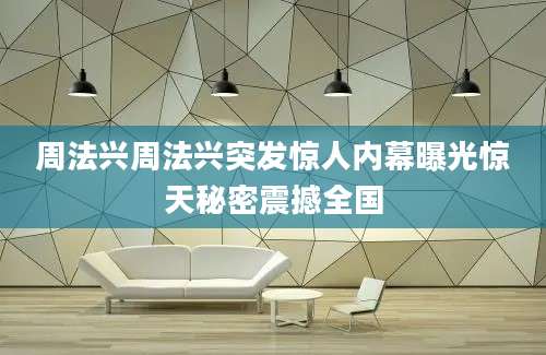 周法兴周法兴突发惊人内幕曝光惊天秘密震撼全国