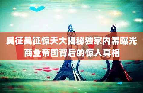 吴征吴征惊天大揭秘独家内幕曝光商业帝国背后的惊人真相