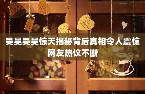 吴昊吴昊惊天揭秘背后真相令人震惊网友热议不断