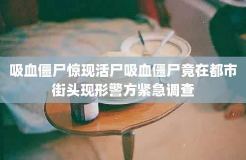 吸血僵尸惊现活尸吸血僵尸竟在都市街头现形警方紧急调查