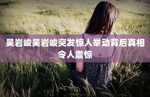 吴岩峻吴岩峻突发惊人举动背后真相令人震惊