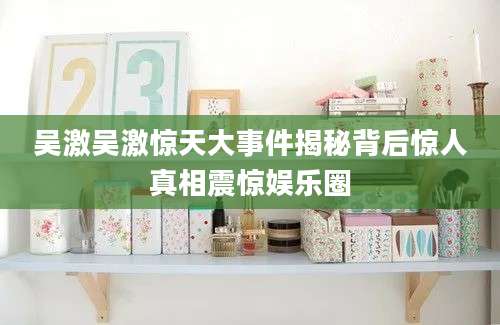 吴激吴激惊天大事件揭秘背后惊人真相震惊娱乐圈
