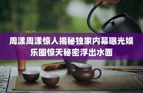 周漾周漾惊人揭秘独家内幕曝光娱乐圈惊天秘密浮出水面