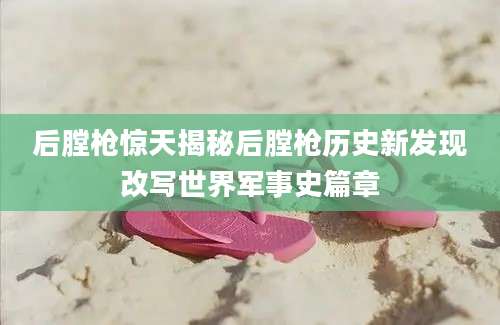 后膛枪惊天揭秘后膛枪历史新发现改写世界军事史篇章