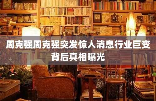 周克强周克强突发惊人消息行业巨变背后真相曝光