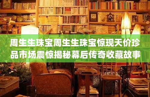 周生生珠宝周生生珠宝惊现天价珍品市场震惊揭秘幕后传奇收藏故事