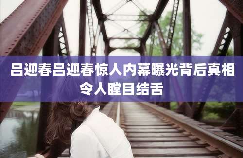吕迎春吕迎春惊人内幕曝光背后真相令人瞠目结舌