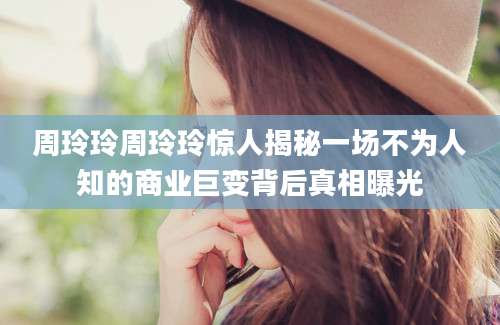 周玲玲周玲玲惊人揭秘一场不为人知的商业巨变背后真相曝光