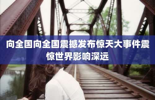 向全国向全国震撼发布惊天大事件震惊世界影响深远