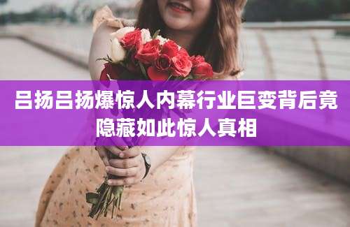 吕扬吕扬爆惊人内幕行业巨变背后竟隐藏如此惊人真相