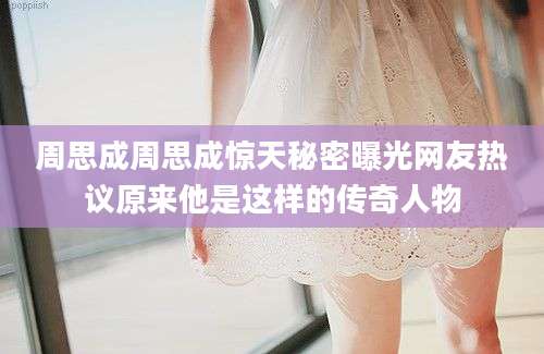 周思成周思成惊天秘密曝光网友热议原来他是这样的传奇人物
