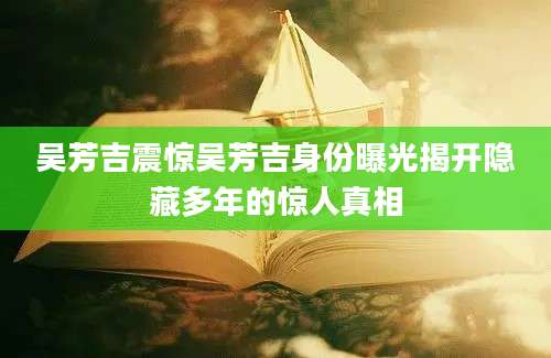 吴芳吉震惊吴芳吉身份曝光揭开隐藏多年的惊人真相