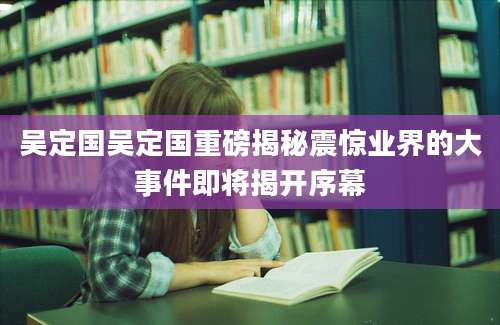吴定国吴定国重磅揭秘震惊业界的大事件即将揭开序幕