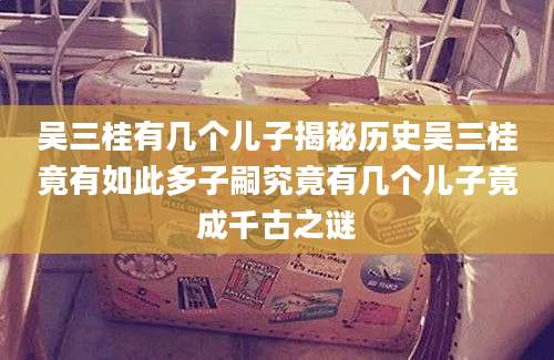 吴三桂有几个儿子揭秘历史吴三桂竟有如此多子嗣究竟有几个儿子竟成千古之谜