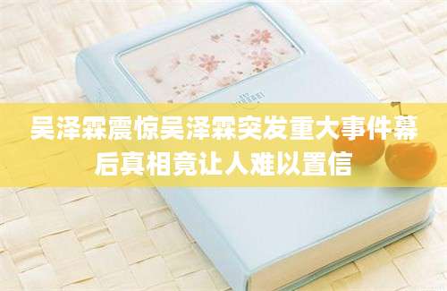 吴泽霖震惊吴泽霖突发重大事件幕后真相竟让人难以置信