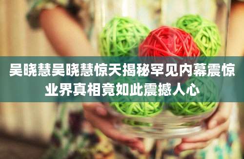 吴晓慧吴晓慧惊天揭秘罕见内幕震惊业界真相竟如此震撼人心