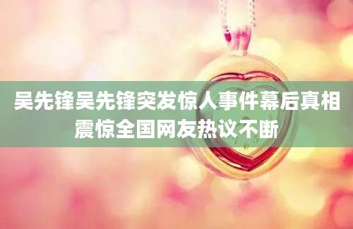 吴先锋吴先锋突发惊人事件幕后真相震惊全国网友热议不断