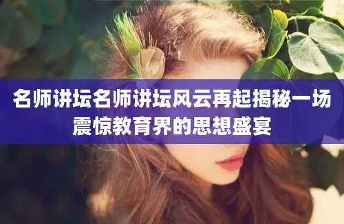 名师讲坛名师讲坛风云再起揭秘一场震惊教育界的思想盛宴