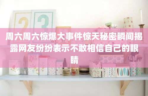 周六周六惊爆大事件惊天秘密瞬间揭露网友纷纷表示不敢相信自己的眼睛