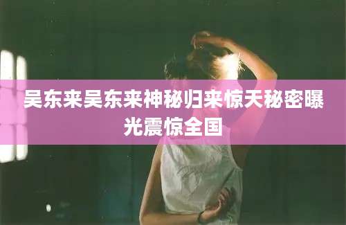 吴东来吴东来神秘归来惊天秘密曝光震惊全国