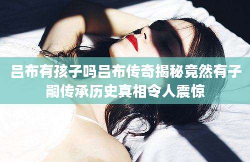 吕布有孩子吗吕布传奇揭秘竟然有子嗣传承历史真相令人震惊