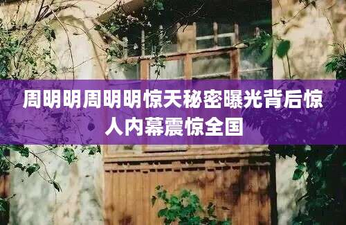 周明明周明明惊天秘密曝光背后惊人内幕震惊全国
