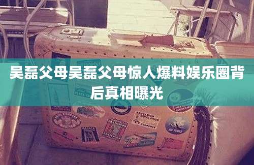 吴磊父母吴磊父母惊人爆料娱乐圈背后真相曝光