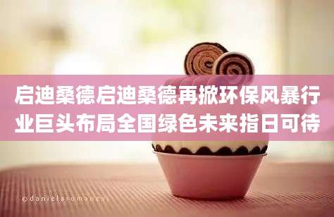 启迪桑德启迪桑德再掀环保风暴行业巨头布局全国绿色未来指日可待