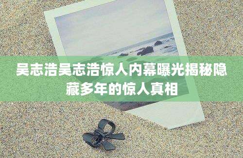 吴志浩吴志浩惊人内幕曝光揭秘隐藏多年的惊人真相