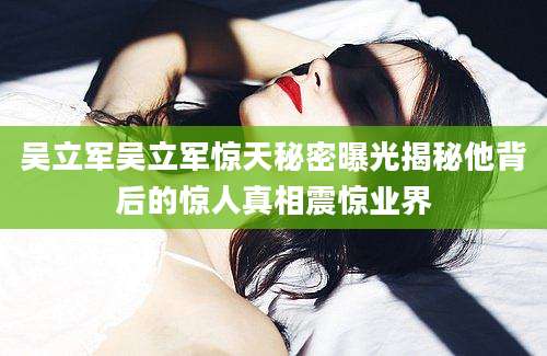 吴立军吴立军惊天秘密曝光揭秘他背后的惊人真相震惊业界