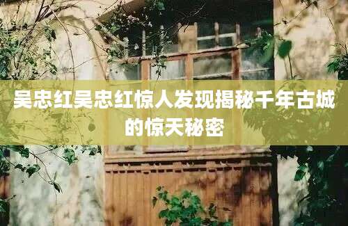 吴忠红吴忠红惊人发现揭秘千年古城的惊天秘密