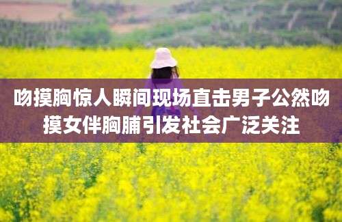 吻摸胸惊人瞬间现场直击男子公然吻摸女伴胸脯引发社会广泛关注