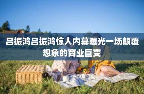 吕振鸿吕振鸿惊人内幕曝光一场颠覆想象的商业巨变