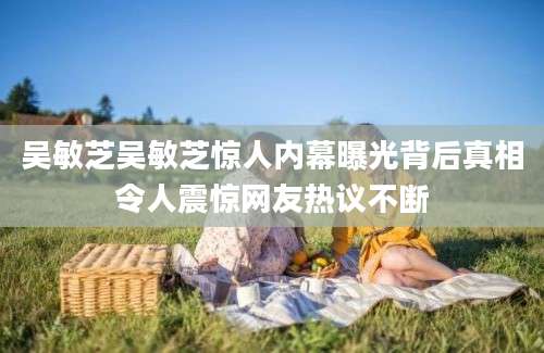 吴敏芝吴敏芝惊人内幕曝光背后真相令人震惊网友热议不断