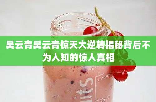 吴云青吴云青惊天大逆转揭秘背后不为人知的惊人真相