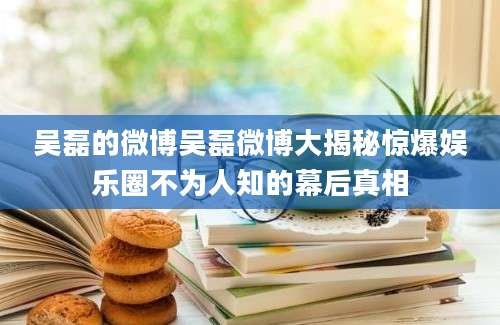 吴磊的微博吴磊微博大揭秘惊爆娱乐圈不为人知的幕后真相