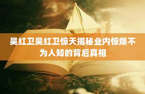 吴红卫吴红卫惊天揭秘业内惊爆不为人知的背后真相