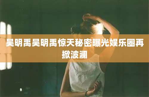 吴明禹吴明禹惊天秘密曝光娱乐圈再掀波澜