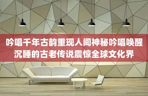 吟唱千年古韵重现人间神秘吟唱唤醒沉睡的古老传说震惊全球文化界