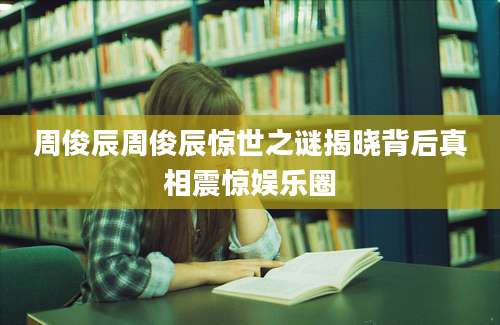 周俊辰周俊辰惊世之谜揭晓背后真相震惊娱乐圈