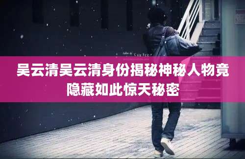 吴云清吴云清身份揭秘神秘人物竟隐藏如此惊天秘密