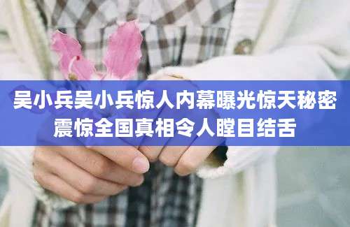 吴小兵吴小兵惊人内幕曝光惊天秘密震惊全国真相令人瞠目结舌