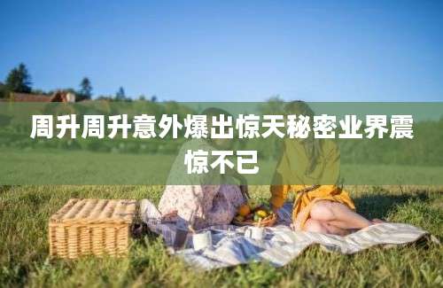 周升周升意外爆出惊天秘密业界震惊不已