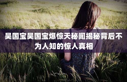 吴国宝吴国宝爆惊天秘闻揭秘背后不为人知的惊人真相